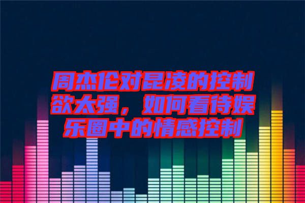 周杰倫對昆凌的控制欲太強，如何看待娛樂圈中的情感控制