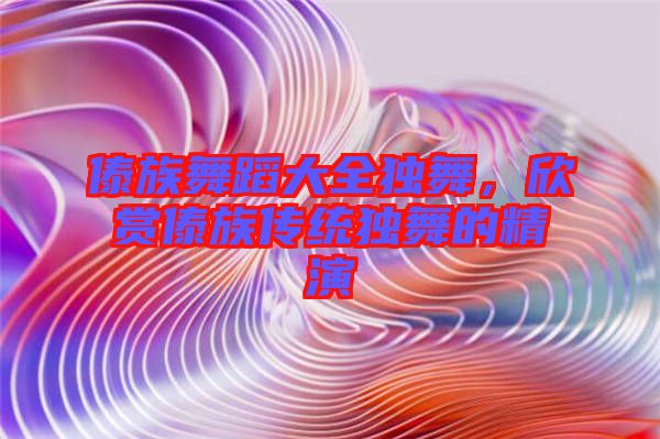 傣族舞蹈大全獨(dú)舞,欣賞傣族傳統(tǒng)獨(dú)舞的精演