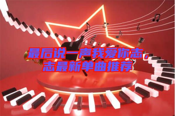 最后說一聲我愛你志，志最新單曲推薦