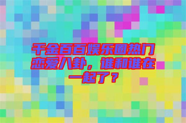 千金百百娛樂(lè)圈熱門(mén)戀愛(ài)八卦，誰(shuí)和誰(shuí)在一起了？