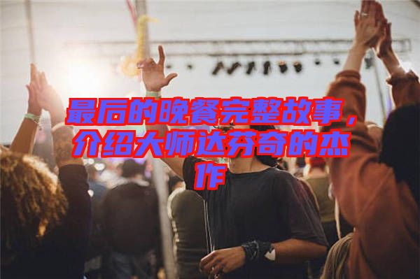最后的晚餐完整故事，介紹大師達芬奇的杰作