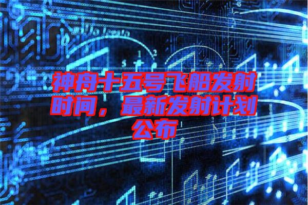 神舟十五號(hào)飛船發(fā)射時(shí)間,最新發(fā)射計(jì)劃公布