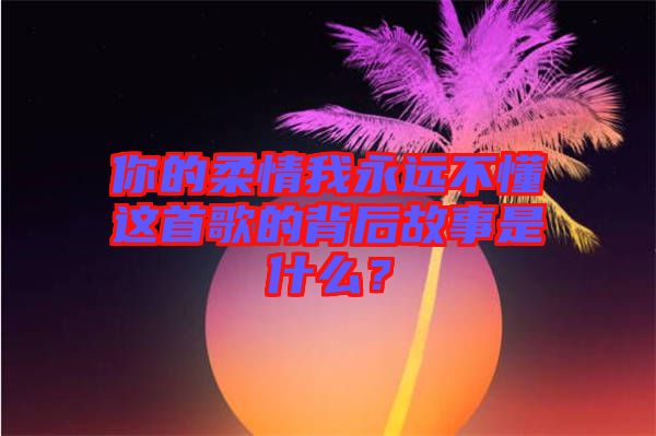你的柔情我永遠不懂這首歌的背后故事是什么？