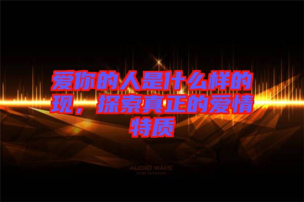 愛你的人是什么樣的現，探索真正的愛情特質