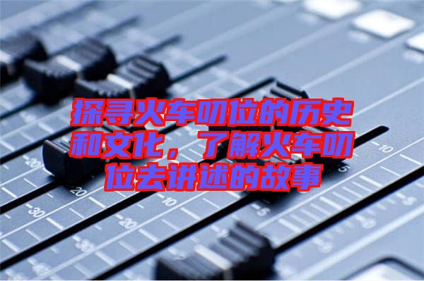 探尋火車叨位的歷史和文化，了解火車叨位去講述的故事