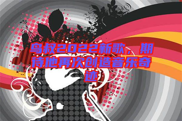 鳥叔2022新歌，期待他再次創造音樂奇跡