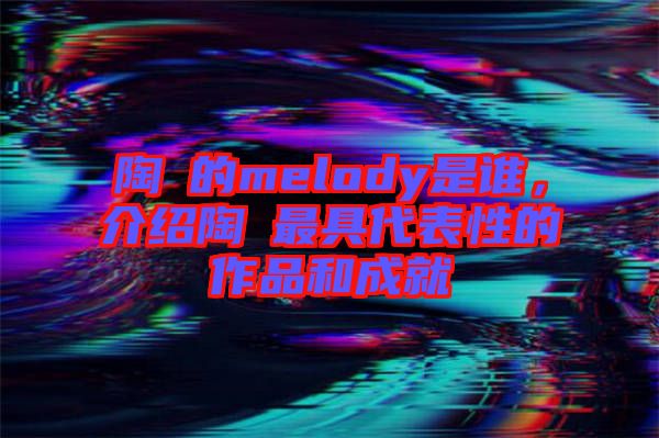 陶喆的melody是誰，介紹陶喆最具代表性的作品和成就