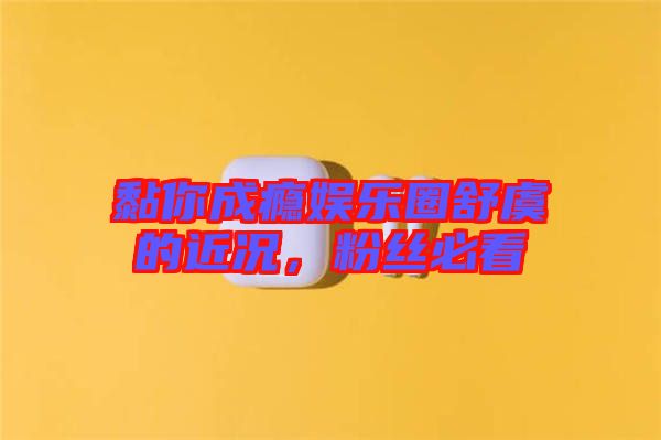 黏你成癮娛樂圈舒虞的近況,粉絲必看