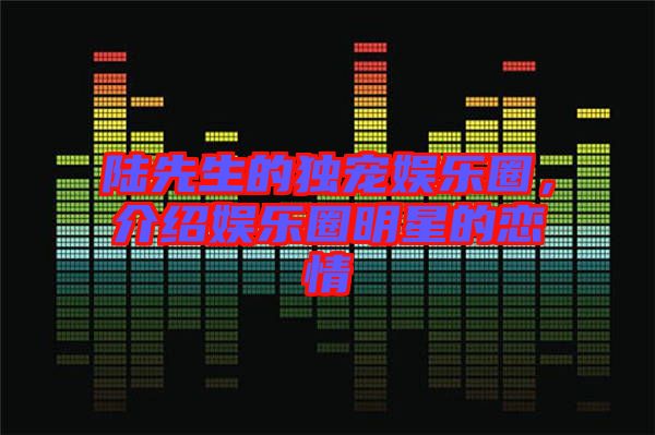陸先生的獨寵娛樂圈,介紹娛樂圈明星的戀情