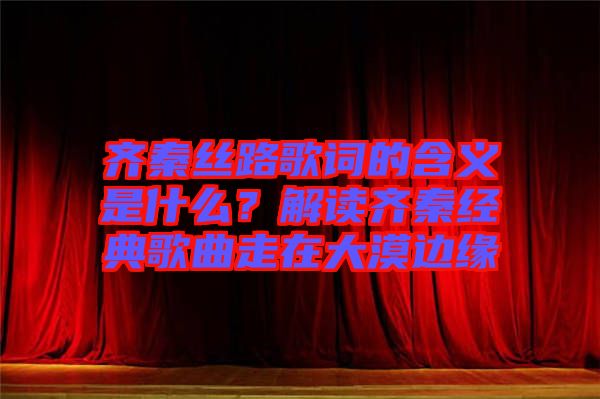 齊秦絲路歌詞的含義是什么?解讀齊秦經(jīng)典歌曲走在大漠邊緣