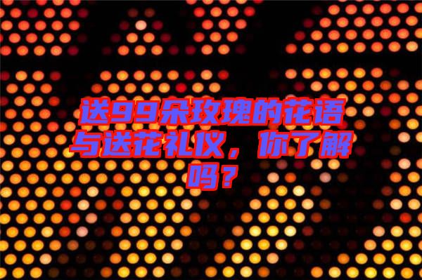 送99朵玫瑰的花語與送花禮儀，你了解嗎？