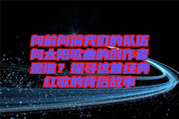 向前向前我們的隊伍向太陽歌曲的創作者是誰?探尋這首經典紅歌的背后故事