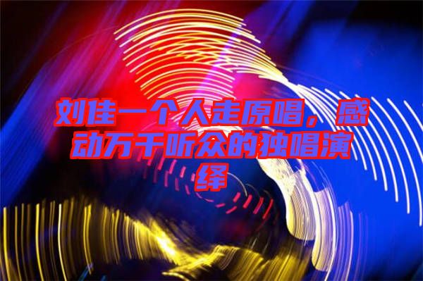 劉佳一個人走原唱,感動萬千聽眾的獨唱演繹