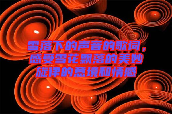 雪落下的聲音的歌詞,感受雪花飄落的美妙旋律的意境和情感
