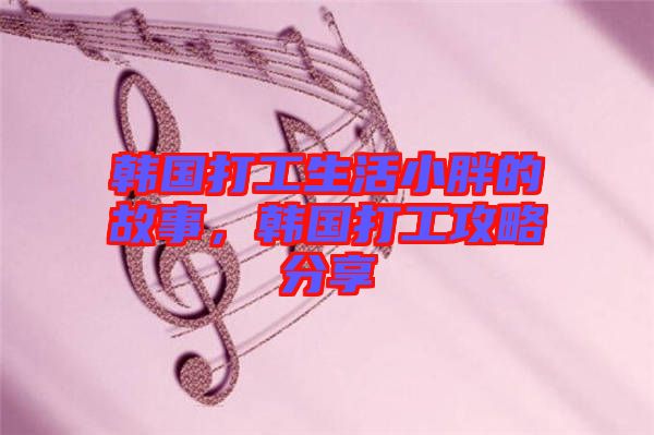 韓國打工生活小胖的故事，韓國打工攻略分享