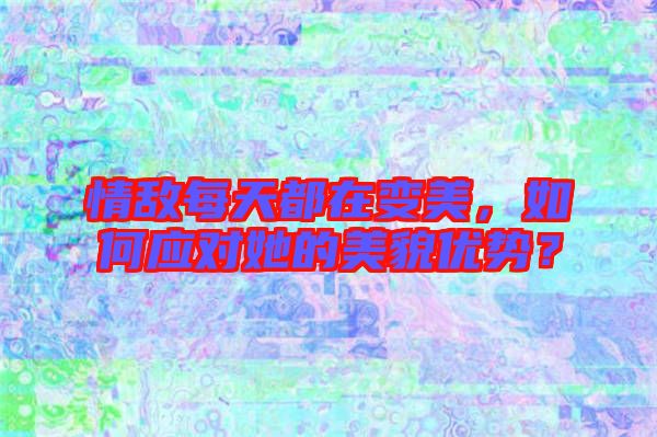 情敵每天都在變美，如何應對她的美貌優勢？