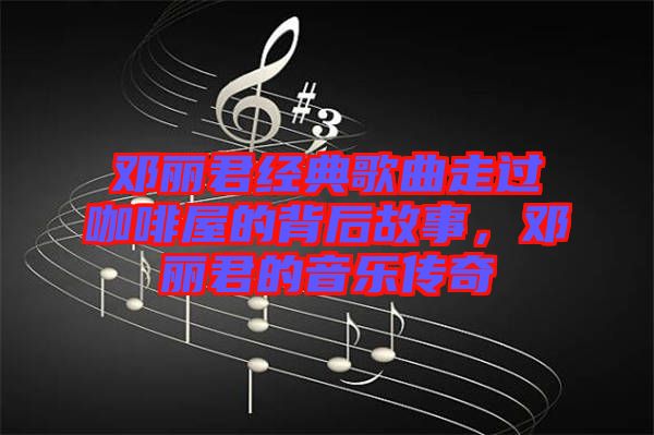 鄧麗君經典歌曲走過咖啡屋的背后故事，鄧麗君的音樂傳奇