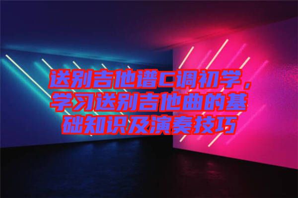 送別吉他譜C調(diào)初學(xué),學(xué)習(xí)送別吉他曲的基礎(chǔ)知識(shí)及演奏技巧