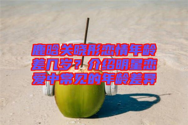 鹿晗關(guān)曉彤戀情年齡差幾歲?介紹明星戀愛中常見的年齡差異