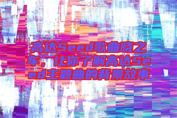 高達(dá)Seed歌曲曉之車，讓你了解高達(dá)Seed主題曲的背景故事