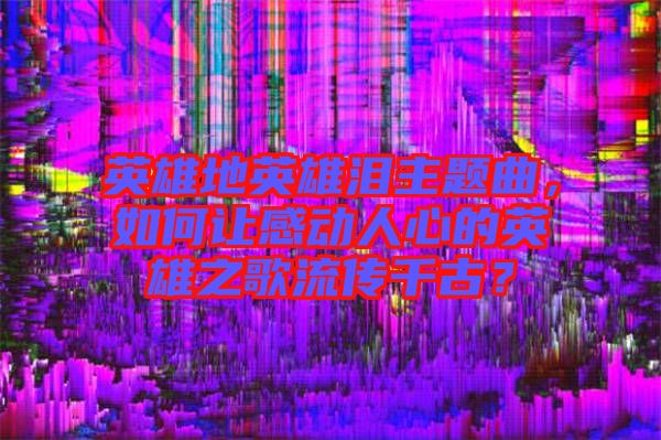 英雄地英雄淚主題曲，如何讓感動人心的英雄之歌流傳千古？
