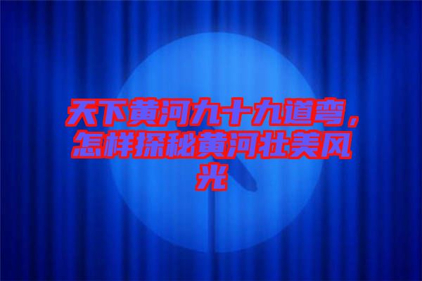 天下黃河九十九道彎，怎樣探秘黃河壯美風光