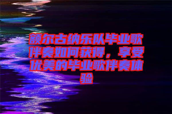 額爾古納樂隊畢業歌伴奏如何獲得，享受優美的畢業歌伴奏體驗
