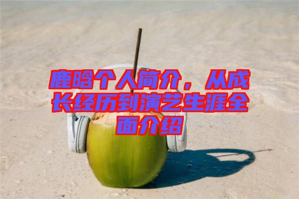 鹿晗個人簡介，從成長經歷到演藝生涯全面介紹