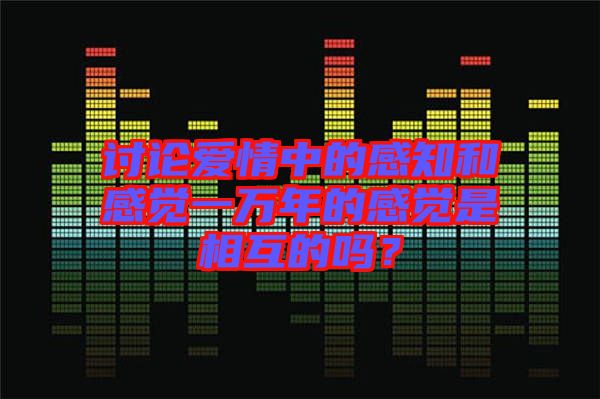 討論愛情中的感知和感覺一萬年的感覺是相互的嗎?