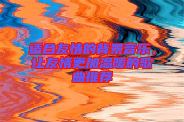 適合友情的背景音樂，讓友情更加溫暖的歌曲推薦