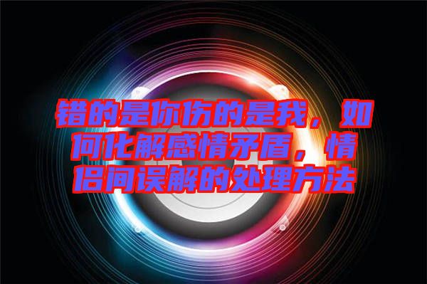 錯的是你傷的是我,如何化解感情矛盾,情侶間誤解的處理方法