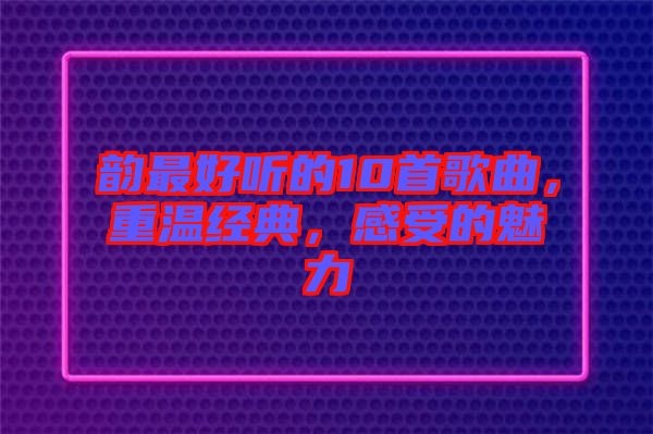 韻最好聽的10首歌曲,重溫經典,感受的魅力