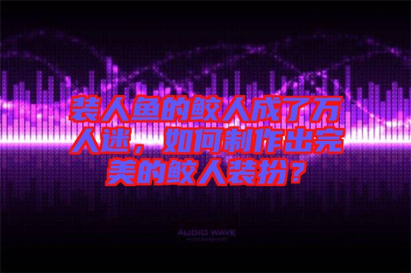 裝人魚(yú)的鮫人成了萬(wàn)人迷，如何制作出完美的鮫人裝扮？