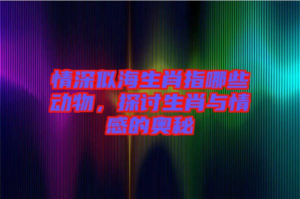 情深似海生肖指哪些動物，探討生肖與情感的奧秘