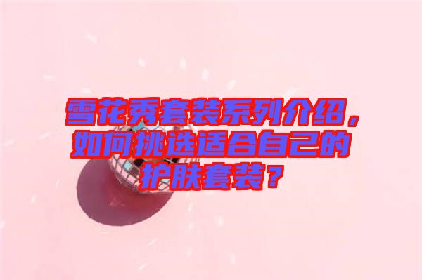 雪花秀套裝系列介紹,如何挑選適合自己的護膚套裝?
