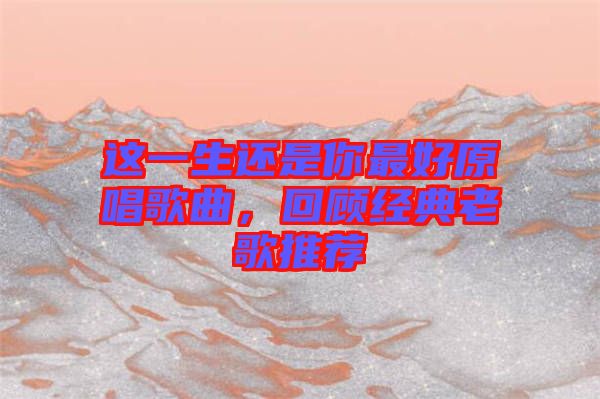 這一生還是你最好原唱歌曲，回顧經(jīng)典老歌推薦
