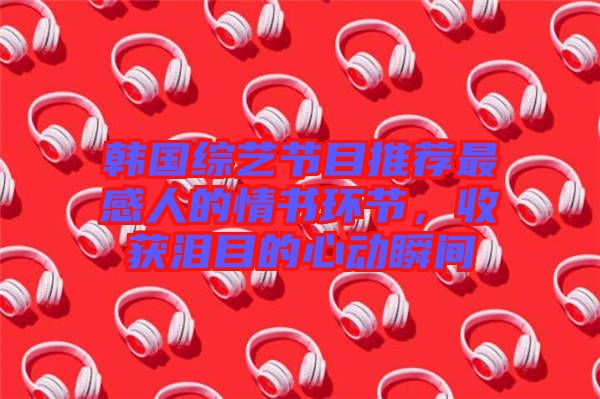 韓國綜藝節目推薦最感人的情書環節,收獲淚目的心動瞬間
