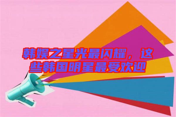 韓娛之星光最閃耀，這些韓國明星最受歡迎