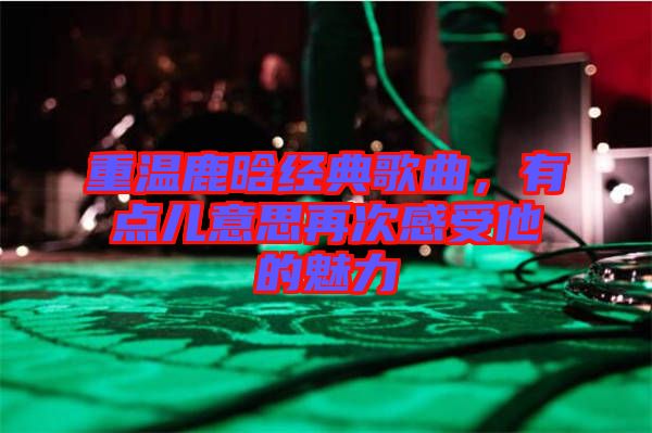 重溫鹿晗經(jīng)典歌曲，有點兒意思再次感受他的魅力