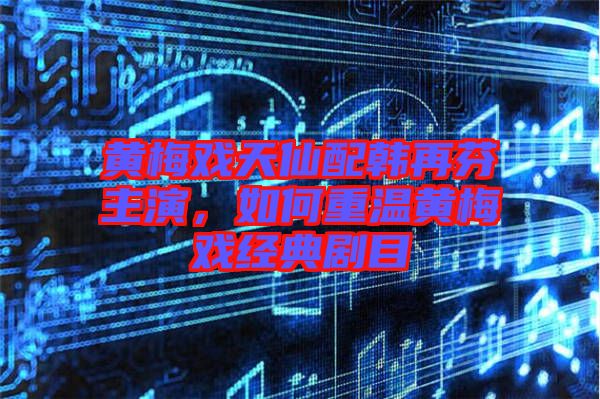 黃梅戲天仙配韓再芬主演，如何重溫黃梅戲經典劇目