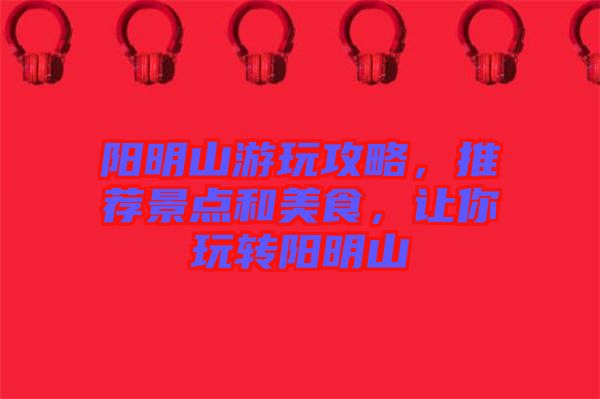 陽明山游玩攻略，推薦景點和美食，讓你玩轉陽明山