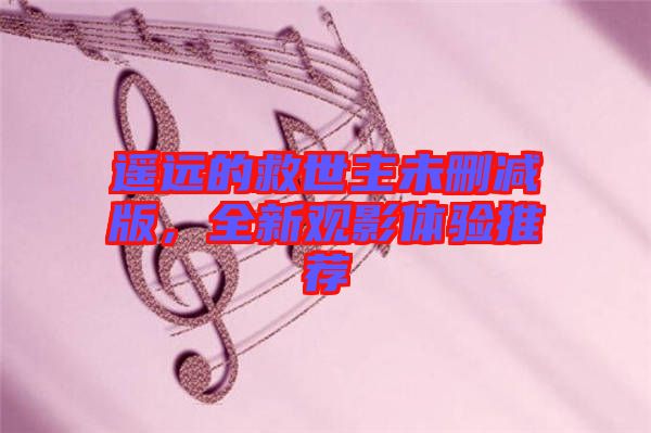 遙遠(yuǎn)的救世主未刪減版,全新觀影體驗(yàn)推薦
