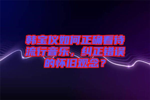 韓寶儀如何正確看待流行音樂，糾正錯誤的懷舊觀念？