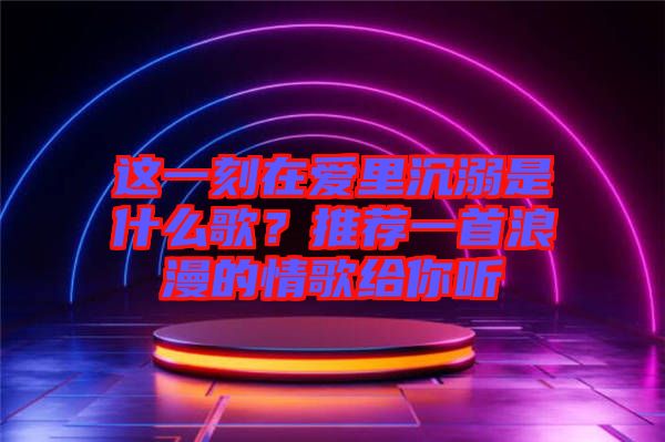 這一刻在愛里沉溺是什么歌？推薦一首浪漫的情歌給你聽