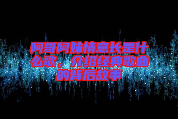 阿哥阿妹情意長是什么歌，介紹經典歌曲的背后故事
