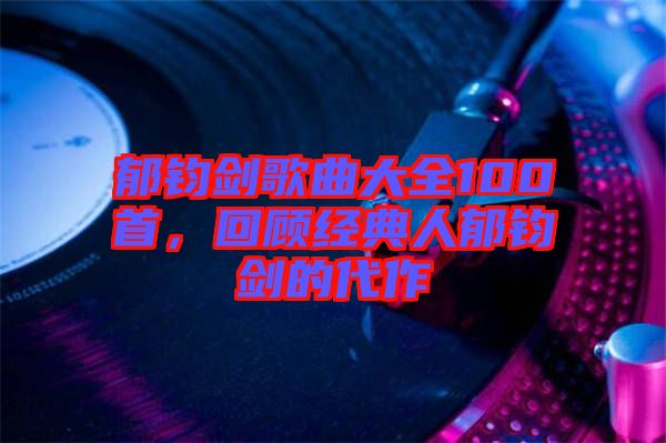 郁鈞劍歌曲大全100首，回顧經典人郁鈞劍的代作