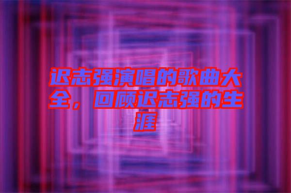 遲志強演唱的歌曲大全，回顧遲志強的生涯