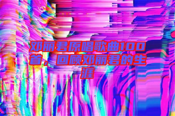 鄧麗君原唱歌曲100首，回顧鄧麗君的生涯
