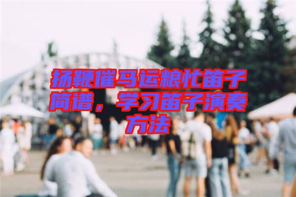 揚(yáng)鞭催馬運(yùn)糧忙笛子簡(jiǎn)譜,學(xué)習(xí)笛子演奏方法